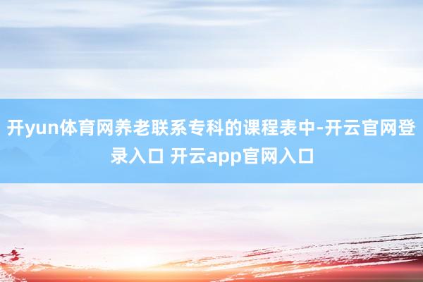 开yun体育网养老联系专科的课程表中-开云官网登录入口 开云app官网入口