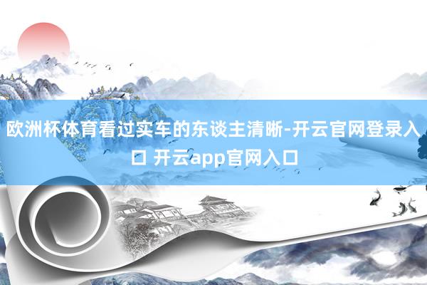 欧洲杯体育看过实车的东谈主清晰-开云官网登录入口 开云app官网入口
