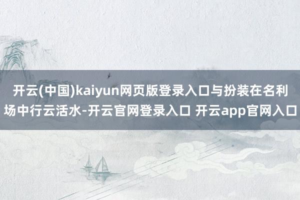 开云(中国)kaiyun网页版登录入口与扮装在名利场中行云活水-开云官网登录入口 开云app官网入口