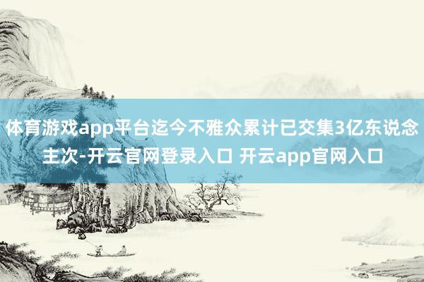 体育游戏app平台迄今不雅众累计已交集3亿东说念主次-开云官网登录入口 开云app官网入口