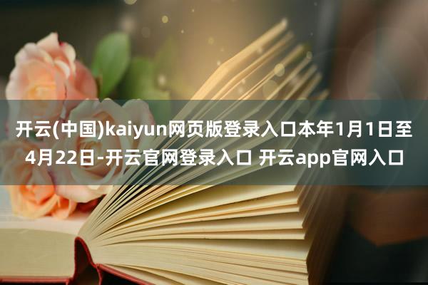 开云(中国)kaiyun网页版登录入口本年1月1日至4月22日-开云官网登录入口 开云app官网入口