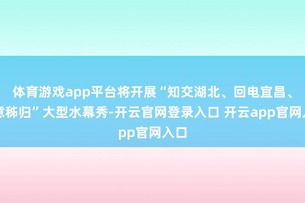 体育游戏app平台将开展“知交湖北、回电宜昌、橙意秭归”大型水幕秀-开云官网登录入口 开云app官网入口