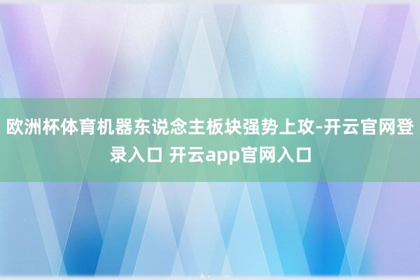 欧洲杯体育机器东说念主板块强势上攻-开云官网登录入口 开云app官网入口