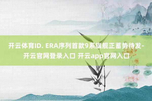 开云体育ID. ERA序列首款9系旗舰正蓄势待发-开云官网登录入口 开云app官网入口