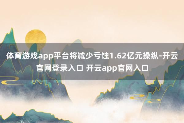 体育游戏app平台将减少亏蚀1.62亿元操纵-开云官网登录入口 开云app官网入口