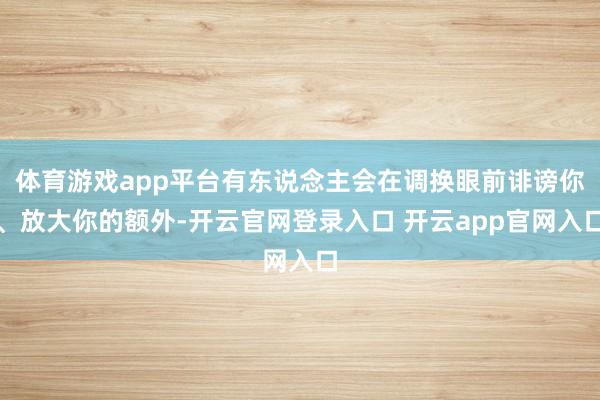 体育游戏app平台有东说念主会在调换眼前诽谤你、放大你的额外-开云官网登录入口 开云app官网入口