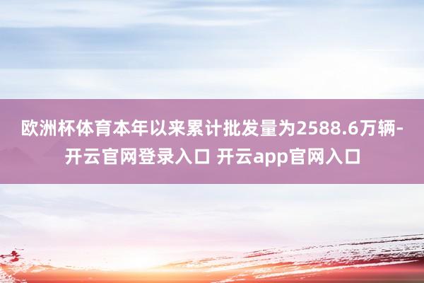 欧洲杯体育本年以来累计批发量为2588.6万辆-开云官网登录入口 开云app官网入口