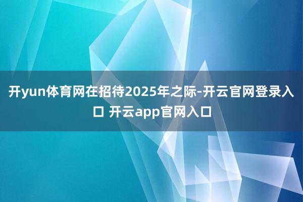 开yun体育网在招待2025年之际-开云官网登录入口 开云app官网入口