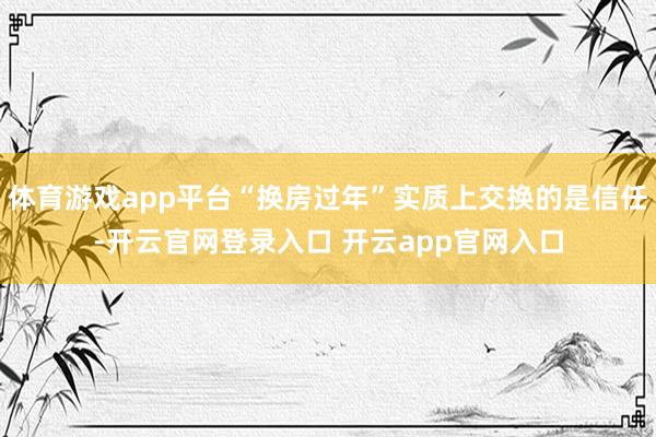 体育游戏app平台“换房过年”实质上交换的是信任-开云官网登录入口 开云app官网入口