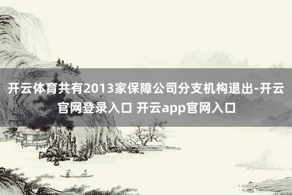 开云体育共有2013家保障公司分支机构退出-开云官网登录入口 开云app官网入口