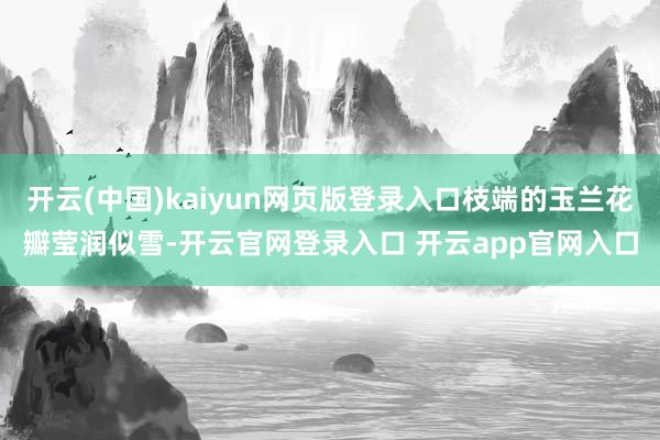 开云(中国)kaiyun网页版登录入口枝端的玉兰花瓣莹润似雪-开云官网登录入口 开云app官网入口