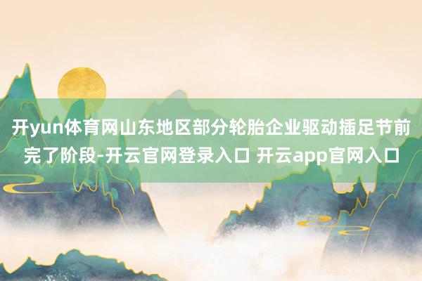 开yun体育网山东地区部分轮胎企业驱动插足节前完了阶段-开云官网登录入口 开云app官网入口