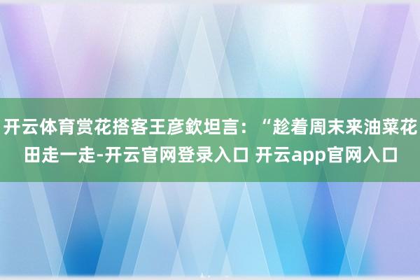 开云体育赏花搭客王彦欽坦言：“趁着周末来油菜花田走一走-开云官网登录入口 开云app官网入口