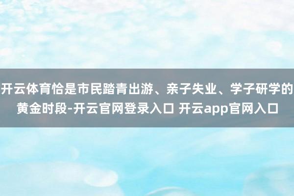 开云体育恰是市民踏青出游、亲子失业、学子研学的黄金时段-开云官网登录入口 开云app官网入口