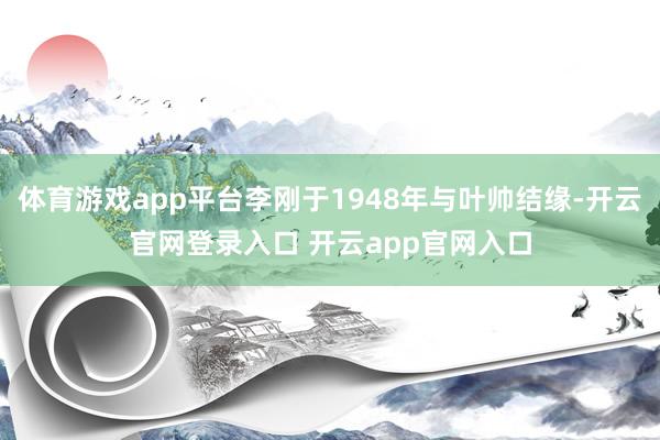 体育游戏app平台李刚于1948年与叶帅结缘-开云官网登录入口 开云app官网入口