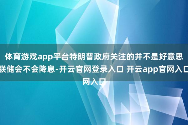 体育游戏app平台特朗普政府关注的并不是好意思联储会不会降息-开云官网登录入口 开云app官网入口