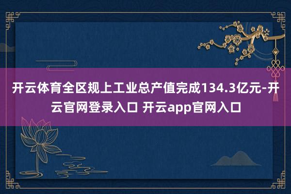 开云体育全区规上工业总产值完成134.3亿元-开云官网登录入口 开云app官网入口