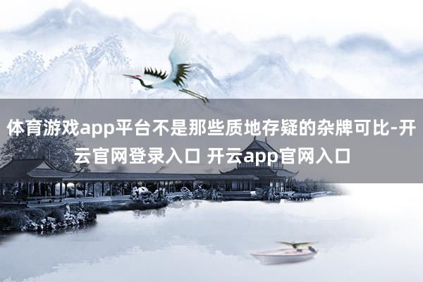 体育游戏app平台不是那些质地存疑的杂牌可比-开云官网登录入口 开云app官网入口