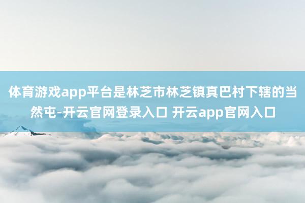 体育游戏app平台是林芝市林芝镇真巴村下辖的当然屯-开云官网登录入口 开云app官网入口
