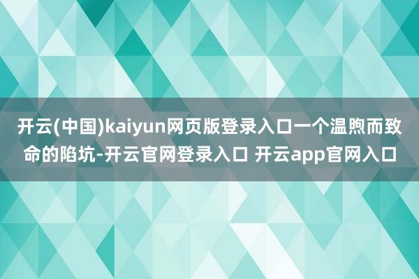 开云(中国)kaiyun网页版登录入口一个温煦而致命的陷坑-开云官网登录入口 开云app官网入口