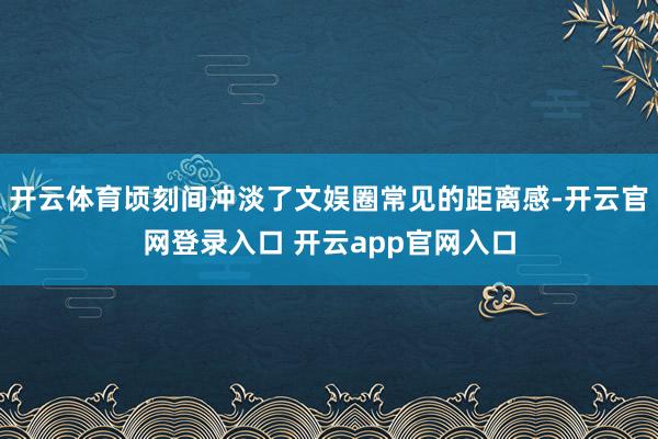 开云体育顷刻间冲淡了文娱圈常见的距离感-开云官网登录入口 开云app官网入口