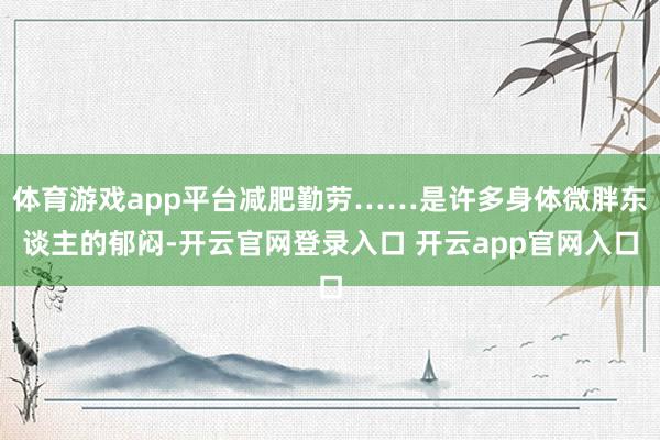 体育游戏app平台减肥勤劳……是许多身体微胖东谈主的郁闷-开云官网登录入口 开云app官网入口