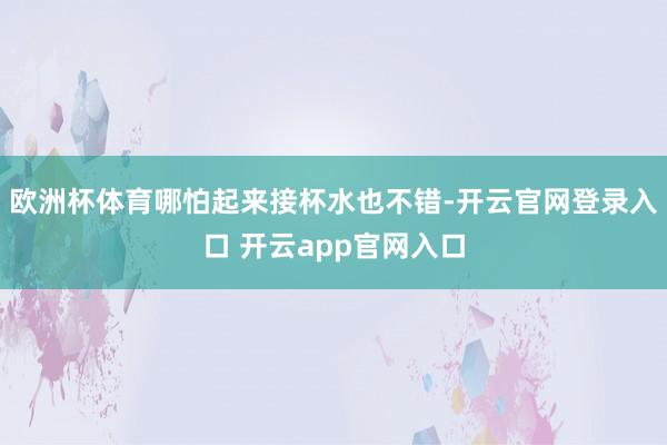 欧洲杯体育哪怕起来接杯水也不错-开云官网登录入口 开云app官网入口