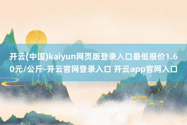 开云(中国)kaiyun网页版登录入口最低报价1.60元/公斤-开云官网登录入口 开云app官网入口