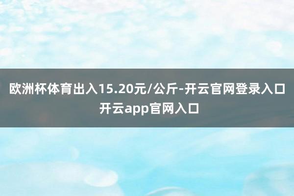 欧洲杯体育出入15.20元/公斤-开云官网登录入口 开云app官网入口