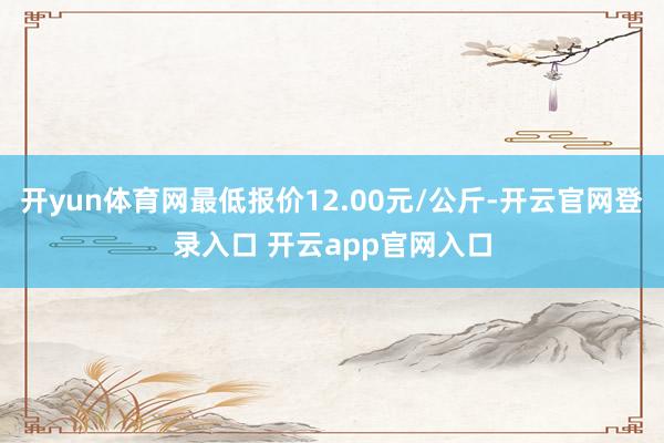 开yun体育网最低报价12.00元/公斤-开云官网登录入口 开云app官网入口