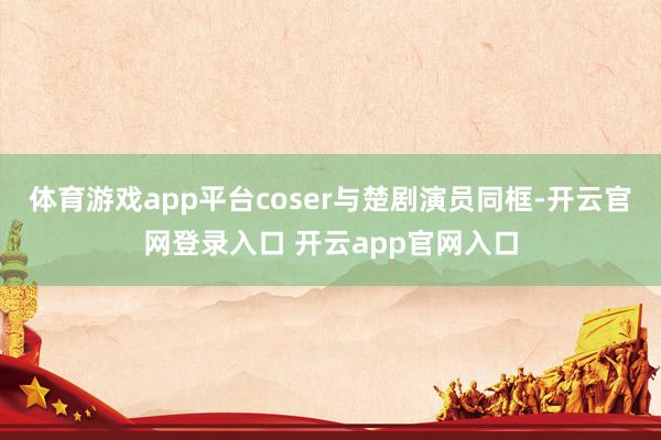 体育游戏app平台coser与楚剧演员同框-开云官网登录入口 开云app官网入口